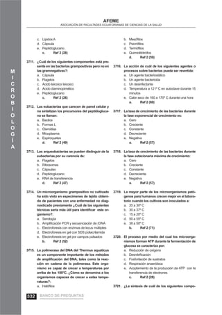 M
I
C
R
O
B
I
O
L
O
G
Í
A
AFEME
ASOCIACIÓN DE FACULTADES ECUATORIANAS DE CIENCIAS DE LA SALUD
Lípidos Ac.
Cápsulad.
Peptidoglucanoe.
c. Ref 2 (28)
¿Cuál de los siguientes componentes está pre-3711.
sente en las bacterias grampositivas pero no en
las gramnegativas?:
Cápsulaa.
Flagelosb.
Acido teicoico teicoicoc.
Acido diaminopimélicod.
Peptidoglucanoe.
c. Ref 2 (26)
Las eubacterias que carecen de pared celular y3712.
no sintetizan los precursores del peptidogluca-
no se llaman:
Bacilosa.
Formas Lb.
Clamidiasc.
Micoplasmad.
Espiroquetese.
d. Ref 2 (49)
Las arqueobacterias se pueden distinguir de la3713.
eubacterias por su carencia de:
Flagelosa.
Ribosomasb.
Cápsulasc.
Peptidoglucanod.
RNA de transferenciae.
d. Ref 2 (47)
Un microorganismo grampositivo no cultivado3714.
ha sido visto en especímenes de tejido obteni-
do de pacientes con una enfermedad no diag-
nosticado previamente ¿Cuál de las siguientes
técnicas sería más útil para identiﬁcar este or-
ganismo?:
Serologíaa.
Ampliﬁcación PCR y secuenciación de rDNAb.
Electroforesis con enzimas de locus múltiplesc.
Electroforesis en gel con SDS poliacrilamidad.
Electroforesis en gel por campos pulsadose.
b. Ref 2 (52)
La polimerasa del DNA del Thermus aquaticus3715.
es un componente importante de los métodos
de ampliﬁcación del DNA, tales como la reac-
ción en cadena de la polimerasa. Este orga-
nismo es capaz de crecer a temperaturas por
arriba de los 100°C. ¿Cómo se denomina a los
organismos capaces de crecer a estas tempe-
raturas?:
Halóﬁlosa.
Mesóﬁlosb.
Psicróﬁlosc.
Termóﬁlosd.
Quimiolitótrófose.
d. Ref 2 (50)
La acción de cuál de los siguientes agentes o3716.
procesos sobre bacterias puede ser revertida:
Un agente bacteriostáticoa.
Un agente bactericidab.
Un desinfectantec.
Temperatura a 121º C en autoclave durante 15d.
minutos
Calor seco de 160 a 170º C durante una horae.
a. Ref 2 (60)
La tasa de crecimiento de las bacterias durante3717.
la fase exponencial de crecimiento es:
Ceroa.
Crecienteb.
Constantec.
Decreciented.
Negativae.
a. Ref 2 (57)
La tasa de crecimiento de las bacterias durante3718.
la fase estacionaria máxima de crecimiento:
Ceroa.
Crecienteb.
Constantec.
Decreciented.
Negativae.
a. Ref 2 (57)
La mayor parte de los microorganismos pató-3719.
genos para humanos crecen mejor en el labora-
torio cuando los cultivos son inoculados a:
20 a 30º Ca.
30 a 37º Cb.
15 a 20º Cc.
50 a 55º Cd.
38 a 50º Ce.
b. Ref 2 (71)
El proceso por medio del cual los microorga-3720.
nismos forman ATP durante la fermentación de
glucosa se caracteriza por:
Reducción de oxígenoa.
Desnitriﬁcaciónb.
Fosforilación de sustratosc.
Respiración anaeróbicad.
Acoplamiento de la producción de ATP con lae.
transferencia de electrones
c. Ref 2 (28)
¿La síntesis de cuál de los siguientes compo-3721.
BANCO DE PREGUNTAS332
 