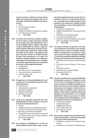 M
I
C
R
O
B
I
O
L
O
G
Í
A
AFEME
ASOCIACIÓN DE FACULTADES ECUATORIANAS DE CIENCIAS DE LA SALUD
te para enumerar y colectar de manera precisa
células que expresan un antígeno unido por un
anticuerpo monoclonal etiquetado por ﬂuores-
cencia?:
ELISAa.
Inmunoﬂuorecencia directab.
Western blottingc.
Clasiﬁcación celular por ﬂuorescencia activadad.
Inmunoﬂuorecencia activadae.
d. Ref 2 (150)
Un hombre de 27 años fue sometido a rinoplas-3733.
tia. Se le colocó un tapón nasal para controlar
la hemorragia. Hace aproximadamente unas 4
horas manifestó jaqueca, dolores musculares
y cólicos abdominales con diarrea. Luego pre-
sentó exantema eritematoso (parecido al exan-
tema solar) en gran parte de su cuerpo incluso
las palmas de las manos y las plantas de los
pies. Su presión arterial es de 80/50 mmmHg.
El tapón nasal permanece en su lugar. Sus
análisis de enzimas hepáticas son elevadas y
hay evidencia de insuﬁciencia renal moderada.
¿Cuál de las siguientes sustancias es probable
que cause la enfermedad del paciente?:
Lipolisacáridosa.
Peptidoglucanob.
Una tóxina que es un superantígenoc.
Una tóxina que tiene subunidad Ay Bd.
Lecitinasa (tóxina alfa)e.
c. Ref 2 (164)
El organismo con más probabilidades de ser el3734.
causante de la enfermedad del paciente (pre-
gunta anterior) es:
Eschericha colia.
Corynebacterium diphtherialeb.
Clostridium perfringensc.
Neisseria meningitidesd.
Staphylococus aureuse.
e. Ref 2 (164)
¿Cuál de las siguientes afecciones tiene más3735.
probabilidades de estar asociada con la forma-
ción de una biocapa bacteriana?:
Tétanosa.
Impétigo causando por Staphylococus aureusb.
Infección de vías urinarias por Eschericha colic.
Meningitis con Neisseria meningitidesd.
Colonización de las vías aéreas en un pacientee.
con ﬁbrosis quística con una cepa mucoide de
Pseudomona aluriginosa
e. Ref 2 (168)
Una paciente de Bangladesh de 15 años de3736.
edad maniﬁesta diarrea acuosa grave. Las he-
ces tienen apariencia de agua de arroz. Son vo-
luminosas: más de 1 L en los últimos 90 minu-
tos. La paciente no tiene ﬁebre y parece normal
excepto por los efectos de la pérdida de líqui-
dos y electrolitos. La causa más probable de su
enfermedad es:
Enterotoxina F estaﬁlocócicaa.
Shigella Dysenteriae tipo 1 que produce toxinab.
de Shiga
Enterotoxina de Clostridium difﬁcilec.
Una toxina con subunidad A y Bd.
Eschericha Coli enterotoxigénica que producee.
toxinas termolábiles y termoestables
d. Ref 2 (164)
Una mujer de 23 años de edad tiene una histo-3737.
ria de infecciones recurrente de vías urinarias,
además de por lo menos un episodio de pielo-
nefritis. La tipiﬁcación de los grupos sanguí-
neos muestra el antígeno del grupo sanguíneo
P. ¿Cuál de las siguientes bacterias es probable
que sea la causa primaria de sus infecciones?:
Eschericha coli que produce toxina termoesta-a.
ble.
Eschericha coli con antígeno K1 (tipo capsu-b.
lar 1)
Eschericha coli 0139c.
Eschericha coli con pilli-P (ﬁmbrias)d.
Eschericha coli 0157:H7e.
d. Ref 2 (162)
Durante una pandemia de una enfermedad bien3738.
caracterizada un grupo de 175 pasajeros vuelan
de Lima, Perú a los Angeles. El almuerzo en el
avión consistió en ensalada de cangrejo, que in-
girieron dos tercios de los pasajeros, después
de aterrizar en los Angeles, muchos de los pa-
sajeros fueron transferidos a otros vuelos con
destino a otras partes de California. Dos de los
pasajeros que permanecieron en los Angeles
manifestaron diarrea acuosa grave. Si desco-
noce el estado de los demás pasajeros. La cau-
sa probable de diarrea en los pasajeros es:
Entarmoeba Histológicaa.
Campylobacter jejunib.
Shigella dysentirae tipo 1c.
Vibrio cholerae tipo 0139d.
Eschericha coli 0157:H7e.
d. Ref 2 (165)
Hay muchas combinaciones de resistencia bac-3739.
teriana antimicrobiana. ¿Cuál de las siguientes
es de mayor interés internacional?:
Resistencia a penicilina G en Neisseria gono-a.
rrhoeae
Resistencia de vancomicina en Staphylococusb.
BANCO DE PREGUNTAS334
 