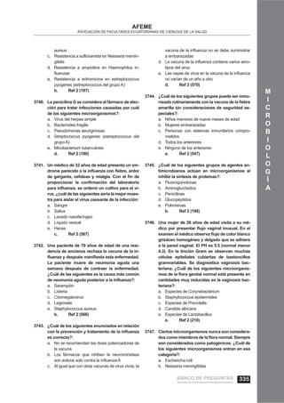 M
I
C
R
O
B
I
O
L
O
G
Í
A
AFEME
ASOCIACIÓN DE FACULTADES ECUATORIANAS DE CIENCIAS DE LA SALUD
aureus
Resistencia a sulfonamida en Neisseria memin-c.
gitidis
Resistencia a ampicilina en Haemophilus in-d.
ﬂuenzae
Resistencia a eritromicina en estreptococcuse.
pyogenes (estreptococcus del grupo A)
b. Ref 2 (197)
La penicilina G se considera el fármaco de elec-3740.
ción para tratar infecciones causadas por cuál
de los siguientes microorganismos?:
Virus del herpes simplea.
Bacteroides fragilisb.
Pseudomonas aeuriginosasc.
Streptococcus pyogenes (estreptococcus deld.
grupo A)
Micobacterium tuberculosise.
d. Ref 2 (190)
Un médico de 32 años de edad presenta un sín-3741.
drome parecido a la inﬂuenza con ﬁebre, ardor
de garganta, cefaleas y mialgia. Con el ﬁn de
proporcionar la conﬁrmación del laboratorio
para inﬂuenza, se ordenó un cultivo para el vi-
rus. ¿cuál de las siguientes sería la mejor mues-
tra para aislar el virus causante de la infección:
Sangrea.
Salivab.
Lavado nasofaríngeoc.
Líquido vesicald.
Hecese.
c. Ref 2 (567)
Una paciente de 70 años de edad de una resi-3742.
dencia de ancianos rechaza la vacuna de la in-
ﬂuenza y después maniﬁesta esta enfermedad.
La paciente muere de neumonía aguda una
semana después de contraer la enfermedad.
¿Cuál de las siguientes es la causa más común
de neumonía aguda posterior a la inﬂuenza?:
Sarampióna.
Listeriab.
Citomegalovirusc.
Legionelad.
Staphylococcus aureuse.
b. Ref 2 (566)
¿Cuál de los siguientes enunciados en relación3743.
con la prevención y tratamiento de la inﬂuenza
es correcto?:
No se recomiendan las dosis potenciadoras dea.
la vacuna
Los fármacos que inhiben la neurominidasab.
son activos solo contra la inﬂuenza A
Al igual que con otras vacunas de virus vivos, lac.
vacuna de la inﬂuenza no se debe suministrar
a embarazadas
La vacuna de la inﬂuenza contiene varios sero-d.
tipos del virus
Las cepas de virus en la vacuna de la inﬂuenzae.
no varían de un año a otro
d. Ref 2 (570)
¿Cuál de los siguientes grupos puede ser inmu-3744.
nizado rutinariamente con la vacuna de la ﬁebre
amarilla sin consideraciones de seguridad es-
peciales?:
Niños menores de nueve meses de edada.
Mujeres embarazadasb.
Personas con sistemas inmunitarios compro-c.
metidos
Todos los anterioresd.
Ninguno de los anteriorese.
e. Ref 2 (547)
¿Cuál de los siguientes grupos de agentes an-3745.
timicrobianos actúan en microorganismos al
inhibir la síntesis de proteínas?:
Fluoroquinolonasa.
Aminoglucósidosb.
Penicilinasc.
Glucopéptidosd.
Polimixinase.
b. Ref 2 (198)
Una mujer de 26 años de edad visita a su mé-3746.
dico por presentar ﬂujo vaginal inusual. En el
examen el médico observa ﬂujo de color blanco
grisáceo homogéneo y delgado que se adhiere
a la pared vaginal. El PH es 5.5 (normal menor
4.3). En la tinción Gram se observan muchas
células epiteliales cubiertas de bastoncillos
gramvariables. Se diagnostica vaginosis bac-
teriana. ¿Cuál de los siguientes microorganis-
mos de la ﬂora genital normal está presente en
cantidades muy reducidas en la vaginosis bac-
teriana?:
Especies de Corynebacteriuma.
Staphylococcus epidermidesb.
Especies de Prevotellac.
Candida albicansd.
Especies de Lactobacilluse.
e. Ref 2 (210)
Ciertos microorganismos nunca son considera-3747.
dos como miembros de la ﬂora normal. Siempre
son considerados como patogénicos. ¿Cuál de
los siguientes microorganismos entran en esa
categoría?:
Eschericha colia.
Neisseria meningitidesb.
BANCO DE PREGUNTAS 335
 