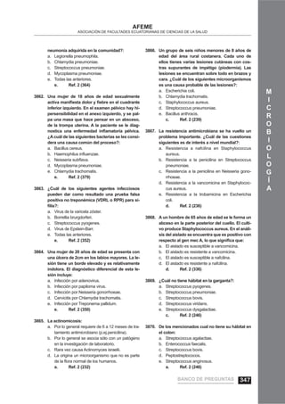 M
I
C
R
O
B
I
O
L
O
G
Í
A
AFEME
ASOCIACIÓN DE FACULTADES ECUATORIANAS DE CIENCIAS DE LA SALUD
neumonía adquirida en la comunidad?:
Legionella pneumophila.a.
Chlamydia pneumoniae.b.
Streptococcus pneumoniae.c.
Mycoplasma pneumoniae.d.
Todas las anteriores.e.
e. Ref. 2 (364)
Una mujer de 18 años de edad sexualmente3862.
activa maniﬁesta dolor y ﬁebre en el cuadrante
inferior izquierdo. En el examen pélvico hay hi-
persensibilidad en el anexo izquierdo, y se pal-
pa una masa que hace pensar en un absceso,
de la trompa uterina. A la paciente se le diag-
nostica una enfermedad inﬂamatoria pélvica.
¿A cuál de las siguientes bacterias se les consi-
dera una causa común del proceso?:
Bacillus cereus.a.
Haemophilus inﬂuenzae.b.
Neisseria subﬂava.c.
Mycoplasma pneumoniae.d.
Chlamydia trachomatis.e.
e. Ref. 2 (379)
¿Cuál de los siguientes agentes infecciosos3863.
pueden dar como resultado una prueba falsa
positiva no treponémica (VDRL o RPR) para sí-
ﬁlis?:
Virus de la varicela zóster.a.
Borrellia brurgdorferi.b.
Streptococcus pyogenes.c.
Virus de Epstein-Barr.d.
Todas las anteriores.e.
e. Ref. 2 (352)
Una mujer de 20 años de edad se presenta con3864.
una úlcera de 2cm en los labios mayores. La le-
sión tiene un borde elevado y es relativamente
indolora. El diagnóstico diferencial de esta le-
sión incluye:
Infección por adenovirus.a.
Infección por papiloma virus.b.
Infección por Neisseria gonorrhoeae.c.
Cervicitis por Chlamydia trachomatis.d.
Infección por Treponema pallidum.e.
e. Ref. 2 (350)
La actinomicosis:3865.
Por lo general requiere de 6 a 12 meses de tra-a.
tamiento antimicrobiano (p.ej.penicilina).
Por lo general se asocia sólo con un patógenob.
en la investigación de laboratorio.
Rara vez causa Actinomyces israelii.c.
La origina un microorganismo que no es parted.
de la ﬂora normal de los humanos.
a. Ref. 2 (232)
Un grupo de seis niños menores de 8 años de3866.
edad del área rural costanera. Cada uno de
ellos tienes varias lesiones cutáneas con cos-
tras supurantes de impétigo (piodermia). Las
lesiones se encuentran sobre todo en brazos y
cara. ¿Cuál de los siguientes microorganismos
es una causa probable de las lesiones?:
Escherichia coli.a.
Chlamydia trachomatis.b.
Staphylococcus aureus.c.
Streptococcus pneumoniae.d.
Bacillus anthracis.e.
c. Ref. 2 (239)
La resistencia antimicrobiana se ha vuelto un3867.
problema importante. ¿Cuál de las cuestiones
siguientes es de interés a nivel mundial?:
Resistencia a nafcilina en Staphylococcusa.
aureus.
Resistencia a la penicilina en Streptococcusb.
pneumoniae.
Resistencia a la penicilina en Neisseria gono-c.
rrhoeae.
Resistencia a la vancomicina en Staphylococ-d.
cus aureus.
Resistencia a la trobamicina en Escherichiae.
coli.
d. Ref. 2 (236)
A un hombre de 65 años de edad se le forma un3868.
abceso en la parte posterior del cuello. El culti-
vo produce Staphylococcus aureus. En el análi-
sis del aislado se encuentra que es positivo con
respecto al gen mec A, lo que signiﬁca que:
El aislado es susceptible a vancomicina.a.
El aislado es resistente a vancomicina.b.
El aislado es susceptible a nafcilina.c.
El aislado es resistente a nafcilina.d.
d. Ref. 2 (336)
¿Cuál no tiene hábitat en la garganta?:3869.
Streptococcus pyogenes.a.
Streptococcus pneumoniae.b.
Streptococcus bovis.c.
Streptococcus viridans.d.
Streptococcus dysgalactiae.e.
c. Ref. 2 (246)
De los mencionados cual no tiene su hábitat en3870.
el colon:
Streptococcus agalactiae.a.
Enterococcus faecalis.b.
Streptococcus bovis.c.
Peptostreptococos.d.
Streptococcus anginosus.e.
a. Ref. 2 (246)
BANCO DE PREGUNTAS 347
 