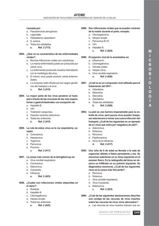 M
I
C
R
O
B
I
O
L
O
G
Í
A
AFEME
ASOCIACIÓN DE FACULTADES ECUATORIANAS DE CIENCIAS DE LA SALUD
causada por:
Pseudomonas aeruginosa.a.
Legionella.b.
Histoplasma capsulatum.c.
S. aureus.d.
Todos los señalados.e.
e. Ref. 2 (773)
¿Que no es característico de las enfermedades3884.
virales?:
Muchas infecciones virales son subclínicas.a.
La misma enfermedad puede ser producida porb.
varios virus.
La enfermedad producida muestra interrelaciónc.
con la morfología del virus.
El mismo virus puede producir varias enferme-d.
dades.
La evolución está inﬂuida por los rasgos genéti-e.
cos del huésped y el virus.
c. Ref. 2 (415)
La mayor parte de los virus penetran al hués-3885.
ped a través de las mucosas de las vías respira-
torias o gastrointestinales con excepción de:
Hepatitis B.a.
VIH.b.
Trasfusión sanguínea.c.
Insectos vectores (arbovirus).d.
Todas las anteriores.e.
e. Ref. 2 (415)
La ruta de estos virus es la vía respiratoria, ex-3886.
cepto:
Coronavirus.a.
Herpesvirus.b.
Togavirus.c.
Parvovirus.d.
Poxvirus.e.
c. Ref. 2 (417)
La causa más común de la laringitis/crup es:3887.
Virus sincitial respiratorio.a.
Coronavirus.b.
Adenovirus.c.
Coxsackie.d.
Inﬂuenza.e.
e. Ref. 2 (423)
¿Cuales son infecciones virales adquiridas en3888.
el útero?:
Rubéola.a.
Hepatitis B.b.
Citomegalovirus.c.
Herpes simple.d.
Todos los anteriores.e.
e. Ref. 2 (425)
Son infecciones virales que se pueden contraer3889.
de la madre durante el parto, excepto:
Citomegalovirus.a.
Herpes simple.b.
Parvovirus B-19.c.
VIH.d.
Hepatitis B.e.
c. Ref. 2 (425)
El espectro viral de la amantadina es:3890.
Inﬂuenza A.a.
Citomegalovirus.b.
Varicela zóster.c.
Herpes Virus.d.
Virus sincitial respiratorio.e.
a. Ref. 2 (426)
¿Cuál no es un compuesto viral utilizado para el3891.
tratamiento del VIH? :
Vidarabina.a.
Ribavirina.b.
Stavudina.c.
Zalcitabina.d.
Todas las señaladas.e.
b. Ref. 2 (426)
La piel es una barrera impenetrable para la en-3892.
trada de virus, pero pocos virus pueden traspa-
sar esta barrera e iniciar una nueva infección del
huésped. ¿Cuál de los siguientes es un ejemplo
de un virus que entra por rasgadura de piel?:
Adenovirus.a.
Rotavirus.b.
Rinovirus.c.
Papilomavirus.d.
Virus de la inﬂuenza.e.
d. Ref. 2 (417)
Una niña de 9 de edad es llevada a la sala de3893.
urgencias debido a ﬁebre persistente y tos. Se
escuchan estertores en su tórax izquierdo en el
examen físico. En la radiografía del tórax se ob-
serva un inﬁltrado en su pulmón izquierdo. Se
diagnostica neumonía. ¿Cuál de los siguientes
virus es la causa más frecuente?:
Rinovirus.a.
Rotavirus.b.
Virus sincitial respiratorio.c.
Virus Coxsackie.d.
Adenovirus.e.
c. Ref. 2 (423)
¿Cuál de las siguientes declaraciones describe3894.
una ventaja de las vacunas de virus muertos
sobre las vacunas de virus vivos atenuados? :
Las vacunas de virus muertos inducen una va-a.
BANCO DE PREGUNTAS 349
 