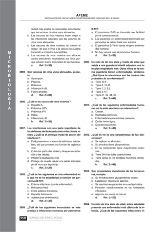 M
I
C
R
O
B
I
O
L
O
G
Í
A
AFEME
ASOCIACIÓN DE FACULTADES ECUATORIANAS DE CIENCIAS DE LA SALUD
riedad más amplia de respuestas inmunitarias
que las vacunas de virus vivos atenuados.
Las vacunas de virus muertos imitan mejor ab.
las infecciones naturales que las vacunas de
virus vivos atenuados.
Las vacunas de virus muertos no poseen elc.
riesgo de que el virus a la vacuna se pudiera
transmitir a contactos susceptibles.
Las vacunas de virus muertos son eﬁcacesd.
contra infecciones respiratorias por virus por-
que inducen buena inmunidad de las mucosas.
c. Ref. 2 (431)
Son vacunas de virus vivos atenuados, excep-3895.
to:
Sarampión.a.
Paperas.b.
Rotavirus.c.
Inﬂuenza A y B.d.
Fiebre amarilla.e.
d. Ref. 2 (430)
¿Cuál no es vacuna de virus muertos?:3896.
Hepatitis A.a.
Poliovirus OPV.b.
Poliovirus IPV.c.
Rabia.d.
Inﬂuenza A y B.e.
b. Ref. 2 (430)
Los interferones son una parte importante de3897.
las defensas del huésped contra infecciones vi-
rales. ¿Cuál es el principal modo de acción del
interferón?:
Está presente en el suero de individuos saluda-a.
bles, así que proveen una función de vigilancia
viral.
Cubre las partículas virales y bloquea su adhe-b.
sión a las células.
Inhiben la duplicación viral.c.
Protege de muerte celular a la célula infectadad.
por el virus que la produjo.
c. Ref. 2 (427)
¿Cuál de las siguientes es una enfermedad en3898.
la que no se ha establecido la función del par-
vovirus B-19?:
Eritema infeccioso (quinta enfermedad).a.
Hidropesía fetal.b.
Crisis aplásica transitoria.c.
Hepatitis fulminante.d.
Aplasia pura de eritrocitos.e.
d. Ref. 2 (437)
¿Cuál de los siguientes enunciados es más3899.
preciso a infecciones humanas por parvovirus
B-19?:
El parvovirus B-19 se transmite con facilidada.
por el contacto sexual.
Los pacientes con enfermedad diseminada porb.
parvovirus se deben tratar con aciclovir.
El parvovirus B-19 no causa ninguna enferme-c.
dad humana.
No hay vacuna para el parvovirus humano.d.
d. Ref. 2 (439)
Un niño de de dos años y medio de edad que3900.
asiste a una guardería infantil adquiere una in-
fección respiratoria leve. Otros niños de la mis-
ma guardería tienen enfermedades similares.
¿Qué tipos de adenovirus son las causas más
probables de la enfermedad?:
Tipos 40,41.a.
Tipos 8, 19,37.b.
Tipos 1, 2, 5,6.c.
Tipos 3, 4,7.d.
Tipos 21, 22, 34, 35.e.
c. Ref. 2 (448)
¿Cuál de las siguientes enfermedades huma-3901.
nas no ha sido asociada con adenovirus?:
Cáncer.a.
Resfriados comunes.b.
Enfermedades respiratorias comunes.c.
Cistitis hemorágica.d.
Queratoconjuntivitis.e.
a. Ref. 2 (446)
¿Cuál es no es una característica de los ade-3902.
novirus?:
Se replican en el núcleo.a.
Su envoltura tiene glicoproteínas.b.
En su composición tiene mayormente proteí-c.
nas.
Tiene DNA de doble cadena lineal.d.
Tiene cerca de 49 serotipos humanos conoci-e.
dos.
b. Ref. 2 (442)
Son propiedades importantes de los herpesvi-3903.
rus, excepto:
Su envoltura tiene glucoproteínas virales.a.
Establecen infecciones latentes.b.
Se reactivan en pacientes inmunodeprimidos.c.
Persisten transitoriamente en los huéspedesd.
infectados.
Algunos son causa de cáncer.e.
d. Ref. 2 (452)
Un niño de tres años de edad, antes saludable3904.
presenta una enfermedad viral clásica de la in-
fancia. ¿Cuál de las siguientes infecciones vi-
BANCO DE PREGUNTAS350
 
