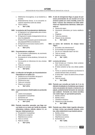 M
I
C
R
O
B
I
O
L
O
G
Í
A
AFEME
ASOCIACIÓN DE FACULTADES ECUATORIANAS DE CIENCIAS DE LA SALUD
Débilmente inmunogénica, no se transforma ac.
toxoides
Moderadamente tóxicas, no se encuentra re-d.
ceptores especíﬁcos sobre las células
Todo lo anteriore.
e. Ref 1 (150)
La exotoxina del Corynebacterium diphtheriae:3630.
El fragmento A es indispensable para el trans-a.
porte del fragmento B
El fragmento A impide el alargamiento de la ca-b.
dena de polipéptido
El factor EF2 es necesario para la translocaciónc.
del polipeptidil RNA de transferencia
El fragmento A de la toxina inactiva al EF2d.
Todo es correctoe.
e. Ref 1( 211)
Corynebacterium uralyticum:3631.
Es una bacteria multiresistente, de crecimientoa.
lento, ureasa positiva
Se presenta en orinas alcalinas y formación deb.
cristales
Se encuentra en infecciones de vías urinariasc.
crónicas
Todas son correctasd.
Ninguna es correctae.
d. Ref 1(213)
La infección de faringitis por Arcanobacterium3632.
haemolyticum se realiza con:
Streptococccus B hemolítico del grupo Aa.
Corynebacterium diphtheriaeb.
Rhodococcus equic.
Todos son correctosd.
Ninguno es correctoe.
a. Ref 1 (213)
La granulomatosis infantil séptica es producida3633.
por:
Listeria monocytognesa.
Erysepelotrix rhusiopathiaeb.
Escherichia colic.
Pseudomona aeruginosad.
a. Ref 1 (214)
Paciente masculino, pescador, que llega con3634.
una lesión en su mano por herida de anzuelo,
eritematosa violácea, caliente, edema +++, no
hay pus. Usted pensaría en:
Erysepetotrix rhusiopathiaea.
Streptococcus piogenesb.
Staphylococcus aureusc.
Todo es correctod.
Nada es correctoe.
a. Ref 1 (214)
A sala de emergencias llega un grupo de per-3635.
sonas provenientes de una reunión en la que
sirvieron pastel con crema chantilly, (crema de
leche + azúcar). Sus síntomas son dolor abdo-
minal con deposiciones diarreicas. Usted pen-
saría en:
Diarrea del viajeroa.
Intoxicación alimentaria por toxina estaﬁlocó-b.
cica
Shigelosisc.
Todas las anterioresd.
Ninguna de las anteriorese.
b. Ref 1 (221)
La toxina del síndrome de choque tóxico3636.
TSST1:
Es similar a las enterotoxinas Fa.
Es el prototipo de superantígenob.
Se une con moléculas clase II de HLAc.
Todo es correctod.
Nada es correcto.e.
d. Ref 1 (221)
La toxina del ántrax:3637.
Está formada por 3 factores, factor protector,a.
letal y factor de edema
El factor protector se ﬁja a las células epitelia-b.
les
Forma un canal de membrana que favorece lac.
entrada del factor letal y de edema
El factor letal + factor de edema forma el factord.
letal activo
Todo es correctoe.
e. Ref 1 (200)
Paciente que consulta por lesión de 2 cm de3638.
diámetro localizada en el antebrazo que empezó
como una picadura de insecto a manera de una
pápula, posteriormente formación de vesículas
que coalecen formando una úlcera necrótica
con costra negra, en que bacteria pensaría:
Bacillus antracisa.
Bacillus cereusb.
Clostridium botulínicoc.
Streptococcus alfa hemolíticod.
a. Ref 1 (200)
Paciente que reﬁere haber ingerido alimentos3639.
en base a arroz, que presenta náuseas, vómi-
tos, cólico abdominal en que bacteria piensa:
Bacillus cereusa.
Clostridium botulínicob.
Staphilococcus aureusc.
Escherichia colid.
a. Ref. 1 (202)
BANCO DE PREGUNTAS 325
 