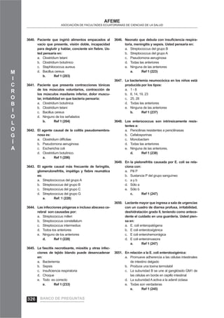 M
I
C
R
O
B
I
O
L
O
G
Í
A
AFEME
ASOCIACIÓN DE FACULTADES ECUATORIANAS DE CIENCIAS DE LA SALUD
Paciente que ingirió alimentos empacados al3640.
vacío que presente, visión doble, incapacidad
para deglutir y hablar, conciente sin ﬁebre. Us-
ted pensaría en:
Clostridium tetania.
Clostridium botulínicob.
Staphilococcus aureusc.
Bacillus cereusd.
b. Ref 1 (203)
Paciente que presenta contracciones tónicas3641.
de los músculos voluntarios, contracción de
los músculos maxilares inferior, dolor muscu-
lar, irritabilidad en que bacteria pensaría:
Clostridium botulínicaa.
Clostridium tetanib.
Bacillus cereusc.
Ninguno de los señaladosd.
b. Ref 1 (204)
El agente causal de la colitis pseudomembra-3642.
nosa es:
Clostridium difﬁcilaea.
Pseudomona aeruginosab.
Escherichia colic.
Clostridium botulínico.d.
a. Ref 1 (206)
El agente causal más frecuente de faringitis,3643.
glomerulonefritis, impétigo y ﬁebre reumática
es:
Streptococccus del grupo Aa.
Streptococcus del grupo Bb.
Streptococcus del grupo Cc.
Streptococcus del grupo Gd.
a. Ref: 1 (228)
Las infecciones piógenas e incluso absceso ce-3644.
rebral son causadas por:
Streptococcus milleria.
Streptococcus constellatumb.
Streptococcus intermediusc.
Todos los anterioresd.
Ninguno de los anteriorese.
d. Ref 1 (228)
La fascitis necrotisante, miositis y otras infec-3645.
ciones de tejido blando puede desencadenar
en:
Bacteriemiaa.
Sepsisb.
Insuﬁciencia respiratoriac.
Choqued.
Todo es correctoe.
e. Ref 1 (233)
Neonato que debuta con insuﬁciencia respira-3646.
toria, meningitis y sepsis. Usted pensaría en:
Streptococcus del grupo Ba.
Streptococcus del grupo Ab.
Pseudomona aeruginosac.
Todas las anterioresd.
Ninguna de las anteriorese.
a. Ref 1 (223)
La bacteriemia neumocócica en los niños está3647.
producida por los tipos:
1 - 8a.
6, 14, 19, 23b.
25, 28c.
Todas las anterioresd.
Ninguna de las anteriorese.
b. Ref 1 (237)
Los enterococcus son intrínsicamente resis-3648.
tentes a:
Penicilinas resistentes a penicilinasasa.
Cefalosporinasb.
Monobactamc.
Todas las anterioresd.
Ninguna de las anteriores.e.
d. Ref 1 (238)
En la pielonefritis causada por E. coli se rela-3649.
ciona con:
Pili Pa.
Sustancia P del grupo sanguíneob.
a y bc.
Sólo ad.
Sólo be.
c. Ref 1 (247)
Lactante mayor que ingresa a sala de urgencias3650.
con un cuadro de diarrea profusa, irritabilidad,
deshidratación grado II, teniendo como antece-
dente el cuidado en una guardería. Usted pien-
sa en:
E. coli enteropatógenaa.
E coli enterotoxigénicab.
E coli enterohemorrágicac.
E coli enteroinvasorad.
a. Ref 1 (247)
En relación a la E. coli enterotoxigénica:3651.
Promueve adherencia a las células intestinalesa.
de intestino delgado
Produce una toxina termolabilb.
La subunidad B se une al gangliósido GM1 dec.
las células en borde en cepillo intestinal
La subunidad A activa a la adenil ciclasad.
Todas son verdaderase.
e. Ref 1 (245)
BANCO DE PREGUNTAS326
 