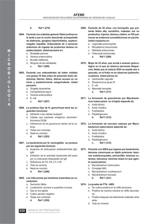 M
I
C
R
O
B
I
O
L
O
G
Í
A
AFEME
ASOCIACIÓN DE FACULTADES ECUATORIANAS DE CIENCIAS DE LA SALUD
b. Ref 1 (279)
Pacienteconmalestargeneral,ﬁebreprofusaen3664.
la tarde y por la noche desciende acompañada
de diaforesis, ganglios hipertroﬁados, espleno-
megalia, hepatitis. Antecedente de 3 semanas
anteriores de ingesta de productos lácteos no
pasteurizados. Usted pensaría en:
Bodetella pertusisa.
Yersinia enterocolíticab.
Brucilla melitensisc.
Ninguna de las señaladasd.
c. Ref 1 (280)
Paciente con antecedentes de haber visitado3665.
una granja 10 días antes de presentar dolor ab-
dominal, diarrea, ﬁebre, diarrea acuosa en un
inicio y posteriormente sanguinolenta. Usted
pensaría:
Shigella dysenteriaea.
Campylobacter jejunib.
Yersinia enterocolíticac.
E. colid.
c. Ref 1 (287)
La proteína Opa de N. gonorrhoae tiene las si-3666.
guientes funciones:
Adhesión a las células huéspeda.
Células que expresan antígenos carcinoem-b.
brionarios DC66
Adherencia de los gonococos dentro de la co-c.
lonia
Todas son correctasd.
Nada es correcto.e.
d. Ref 1 (293)
La bacteriemia por N. meningitidis se produce3667.
por los siguientes factores:
Ausencia de anticuerpos antibactericidas IgG,a.
IgM
Inhibición de la actividad bactericida del suerob.
por un anticuerpo bloqueador de IgA
Deﬁciencia de C5, C6, C7 o C8c.
Todo es correctod.
Nada es correctoe.
d. Ref 1 (298)
Las infecciones por bacterias anaerobias se ca-3668.
racterizan:
Secreción fétidaa.
Localización cercana a superﬁcie mucosab.
Gas en los tejidosc.
Cultivo aerobio negativod.
Todas son correctase.
d. Ref 1 (305)
Paciente de 55 años, con bronquitis que pre-3669.
senta ﬁebre alta, escalofrío, malestar, tos no
productiva, hipoxia, diarrea y delirio, en RX pul-
monar se evidencia consolidaciones en parche.
Usted sospecha en:
Legionella pneumophilaa.
Micoplasma pneumoniaeb.
Klebsiela pneumoniaec.
Chlamydia trachomatis.d.
a. Ref 1 (308)
Mujer de 35 años, que acude a examen gineco-3670.
lógico en el que se observa secreción blaque-
cina, fétida que al colocar KOH se expide olor a
pescado, en el frotis no se observan polimorfo-
nucleares. Usted piensa en:
Gardnerella vaginalisa.
Streptococcus grupo Bb.
E. colic.
Batonella henselaed.
a. Ref 1 (311)
La formación de granulomas por Mycobacte-3671.
rium tuberculosis en el tejido depende de:
Acido lipóicoa.
Acido micólicob.
Fosfolípidosc.
Peptidoglucanod.
b. Ref 1 (315)
La formación de necrosis caseosa por Myco-3672.
bacterium tuberculosis depende de:
Acido lipóicoa.
Acido micólicob.
Fosfolípidosc.
Peptidoglucanod.
c. Ref 1 (315)
Paciente con SIDA que ingresa por bacteriemia,3673.
lesiones cavernosas en tejido pulmonar, lesio-
nes endobronquiales, pericarditis, lesiones cu-
táneas, abscesos, lesiones óseas en que agen-
te causal piensa:
Mycobacterium tuberculosoa.
Complejo MAIb.
Mycobacterium scrafulaceumc.
Mycobacterium kansasiid.
b. Ref 1 (321)
La prueba de FTA - ABS:3674.
Se vuelve positiva en la síﬁlis tempranaa.
Positiva de manera rutinaria en síﬁlis secunda-b.
ria
Positiva después de tratamiento realizado añosc.
atrás
Todo es correctod.
BANCO DE PREGUNTAS328
 