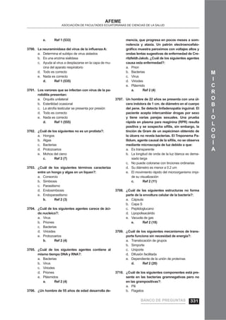 M
I
C
R
O
B
I
O
L
O
G
Í
A
AFEME
ASOCIACIÓN DE FACULTADES ECUATORIANAS DE CIENCIAS DE LA SALUD
e. Ref 1 (533)
La neuraminidasa del virus de la inﬂuenza A:3700.
Determina el subtipo de virus aisladosa.
Es una enzima sialidasab.
Ayuda al virus a desplazarse en la capa de mu-c.
cina del aparato respiratorio
Todo es correctod.
Nada es correctoe.
d. Ref 1 (535)
Los varones que se infectan con virus de la pa-3701.
rotiditis presentan:
Orquitis unilaterala.
Esterilidad ocasionalb.
La atroﬁa testicular se presenta por presiónc.
Todo es correctod.
Nada es correctoe.
d. Ref 1 (555)
¿Cuál de los siguientes no es un protista?:3702.
Hongosa.
Algasb.
Bacteriasc.
Protozoariosd.
Mohos del cienoe.
c. Ref 2 (7)
¿Cuál de los siguientes términos caracteriza3703.
entre un hongo y algas en un liquen?:
Consorcioa.
Simbiosisb.
Parasitismoc.
Endosimbiosisd.
Endoparasitismoe.
b. Ref 2 (3)
¿Cuál de los siguientes agentes carece de áci-3704.
do nucleíco?:
Virusa.
Prionesb.
Bacteriasc.
Virioidesd.
Protozoariose.
b. Ref 2 (4)
¿Cuál de los siguientes agentes contiene al3705.
mismo tiempo DNA y RNA?:
Bacteriasa.
Virusb.
Viriodesc.
Prionesd.
Plásmidose.
a. Ref 2 (4)
¿Un hombre de 55 años de edad desarrolla de-3706.
mencia, que progresa en pocos meses a som-
nolencia y ataxia. Un patrón electroencefalo-
gráﬁco muestra paroximos con voltajes altos y
ondas lentas sugestivas de enfermedad de Cre-
ritzfeldt-Jakob. ¿Cuál de los siguientes agentes
causa esta enfermedad?:
Priona.
Bacteriasb.
Virusc.
Viriodesd.
Plásmidoe.
a. Ref 2 (4)
Un hombre de 22 años se presenta con una úl-3707.
cera indolora de 1 cm. de diámetro en el cuerpo
del pene. Se detecta linfadenopatía inguinal. El
paciente acepta intercambiar drogas por sexo
y tiene varias parejas sexuales. Una prueba
rápida en plasma para reaginina (RPR) resulta
positiva y se sospecha síﬁlis, sin embargo, la
tinción de Gram de un espécimen obtenido de
la úlcera no revela bacterias. El Treponema Pa-
llidum, agente causal de la síﬁlis, no se observa
mediante microscopia de luz debido a que:
Es transparentea.
La longitud de onda de la luz blanca es dema-b.
siado larga
No puede colorarse con tinciones ordinariasc.
Su diámetro es menor a 0.2 umd.
El movimiento rápido del microorganismo impi-e.
de su visualización
c. Ref 2 (11)
¿Cuál de las siguientes estructuras no forma3708.
parte de la envoltura celular de la bacteria?:
Cápsulaa.
Capa Sb.
Peptidoglucanoc.
Lipopolisacáridod.
Vacuola de gase.
e. Ref 2 (18)
¿Cuál de los siguientes mecanismos de trans-3709.
porte funciona sin necesidad de energía?:
Translocación de gruposa.
Simporteb.
Uniportec.
Difusión facilitadad.
Dependiente de la unión de proteínase.
d. Ref 2 (20)
¿Cuál de los siguientes componentes está pre-3710.
sente en las bacterias gramnegativas pero no
en las grampositivas?:
Pilia.
Flagelosb.
BANCO DE PREGUNTAS 331
 