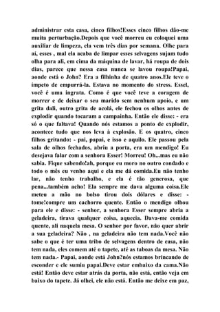 administrar esta casa, cinco filhos!Esses cinco filhos dão-me
muita perturbação.Depois que você morreu eu coloquei uma
auxiliar de limpeza, ela vem três dias por semana. Olhe para
aí, esses , mal ela acaba de limpar esses selvagens sujam tudo
olha para ali, em cima da máquina de lavar, há roupa de dois
dias, parece que nessa casa nunca se lavou roupa!Papai,
aonde está o John? Era a filhinha de quatro anos.Ele teve o
ímpeto de empurrá-la. Estava no momento do stress. Essel,
você é uma ingrata. Como é que você teve a coragem de
morrer e de deixar o seu marido sem nenhum apoio, e um
grita dali, outro grita de acolá, ele fechou os olhos antes de
explodir quando tocaram a campainha. Então ele disse: - era
só o que faltava! Quando nós estamos a ponto de explodir,
acontece tudo que nos leva à explosão. E os quatro, cinco
filhos gritando: - pai, papai, e isso e aquilo. Ele passou pela
sala de olhos fechados, abriu a porta, era um mendigo! Eu
desejava falar com a senhora Esser! Morreu! Oh...mas eu não
sabia. Fique sabendo!ah, porque eu moro no outro condado e
todo o mês eu venho aqui e ela me dá comida.Eu não tenho
lar, não tenho trabalho, e ela é tão generosa, que
pena...também acho! Ela sempre me dava alguma coisa.Ele
meteu a mão no bolso tirou dois dólares e disse: -
tome!compre um cachorro quente. Então o mendigo olhou
para ele e disse: - senhor, a senhora Esser sempre abria a
geladeira, tirava qualquer coisa, aquecia. Dava-me comida
quente, ali naquela mesa. O senhor por favor, não quer abrir
a sua geladeira? Não , na geladeira não tem nada.Você não
sabe o que é ter uma tribo de selvagens dentro de casa, não
tem nada, eles comem até o tapete, até as taboas da mesa. Não
tem nada.- Papai, aonde está John?nós estamos brincando de
esconder e ele sumiu papai.Deve estar embaixo da cama.Não
está! Então deve estar atrás da porta, não está, então veja em
baixo do tapete. Já olhei, ele não está. Então me deixe em paz,
 