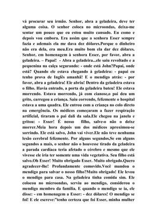 vá procurar seu irmão. Senhor, abra a geladeira, deve ter
alguma coisa. O senhor coloca no microondas, deixa-me
sentar um pouco que eu estou muito cansado. Eu como e
depois vou embora. Era assim que a senhora Esser sempre
fazia e ademais ela me dava dez dólares.Porque o dinheiro
não era dela, era meu.Era muito bom ela dar dez dólares.
Senhor, em homenagem à senhora Esser, por favor, abra a
geladeira. – Papai! - Abra a geladeira...ele saiu revoltado e a
pequenina na calça segurando: - onde está John?Papai, onde
está? Quando ele estava chegando à geladeira: - papai eu
tenho prova de Inglês amanhã! E o mendigo atrás: - por
favor, abra a geladeira! Ele abriu! Dentro da geladeira estava
o filho. Havia entrado, a porta da geladeira bateu! Ele estava
morrendo. Estava morrendo, já com cianose,o pai deu um
grito, carregou a criança. Saiu correndo, felizmente o hospital
estava a uma quadra. Ele entrou com a criança no colo direto
na emergência. Os médicos começaram a fazer respiração
artificial, tiraram o pai dali da sala.Ele chegou na janela e
gritou: - Esser! É nosso filho, salve-o não o deixe
morrer.Meia hora depois um dos médicos aproximou-se
sorrindo. Ele está salvo, John vai viver.Ele não teve nenhuma
lesão cerebral felizmente. Por alguns segundos,Se em alguns
segundos a mais, o senhor não o houvesse tirado da geladeira
a parada cardíaca teria afetado o cérebro e mesmo que ele
vivesse ele iria ter somente uma vida vegetativa. Seu filho está
salvo.Oh Esser! Muito obrigado Esser. Muito obrigado.Quero
agradecer-lhe! Profundamente comovido.Você mandou o
mendigo para salvar o nosso filho?Muito obrigado! Ele levou
o mendigo para casa. Na geladeira tinha comida sim. Ele
colocou no microondas, serviu ao mendigo, considerou o
mendigo membro da família. E quando o mendigo se ia, ele
disse: - em homenagem a Esser: - dez dólares! O mendigo se
foi! E ele escreve:”tenho certeza que foi Esser, minha mulher
 