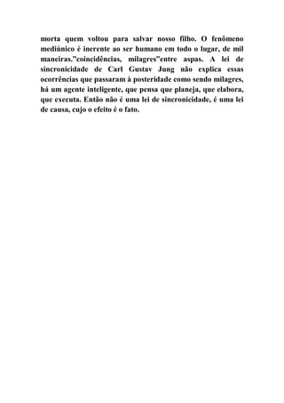 morta quem voltou para salvar nosso filho. O fenômeno
mediúnico é inerente ao ser humano em todo o lugar, de mil
maneiras.”coincidências, milagres”entre aspas. A lei de
sincronicidade de Carl Gustav Jung não explica essas
ocorrências que passaram à posteridade como sendo milagres,
há um agente inteligente, que pensa que planeja, que elabora,
que executa. Então não é uma lei de sincronicidade, é uma lei
de causa, cujo o efeito é o fato.
 