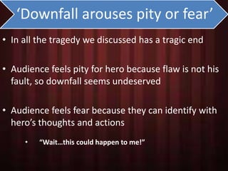 ‘Downfall arouses pity or fear’ 
• In all the tragedy we discussed has a tragic end 
• Audience feels pity for hero because flaw is not his 
fault, so downfall seems undeserved 
• Audience feels fear because they can identify with 
hero’s thoughts and actions 
• “Wait…this could happen to me!” 
 