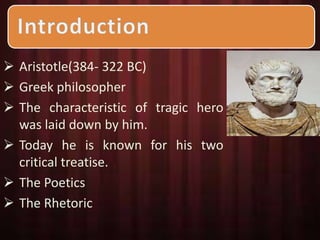  Aristotle(384- 322 BC) 
 Greek philosopher 
 The characteristic of tragic hero 
was laid down by him. 
 Today he is known for his two 
critical treatise. 
 The Poetics 
 The Rhetoric 
 