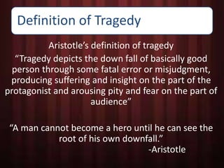 Definition of Tragedy 
Aristotle’s definition of tragedy 
“Tragedy depicts the down fall of basically good 
person through some fatal error or misjudgment, 
producing suffering and insight on the part of the 
protagonist and arousing pity and fear on the part of 
audience” 
“A man cannot become a hero until he can see the 
root of his own downfall.” 
-Aristotle 
 