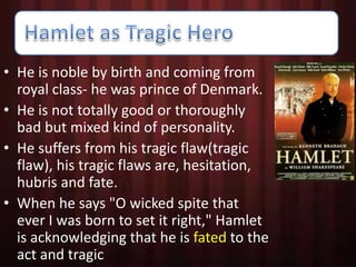 • He is noble by birth and coming from 
royal class- he was prince of Denmark. 
• He is not totally good or thoroughly 
bad but mixed kind of personality. 
• He suffers from his tragic flaw(tragic 
flaw), his tragic flaws are, hesitation, 
hubris and fate. 
• When he says "O wicked spite that 
ever I was born to set it right," Hamlet 
is acknowledging that he is fated to the 
act and tragic 
 