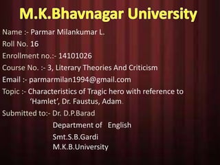 Name :- Parmar Milankumar L. 
Roll No. 16 
Enrollment no.:- 14101026 
Course No. :- 3, Literary Theories And Criticism 
Email :- parmarmilan1994@gmail.com 
Topic :- Characteristics of Tragic hero with reference to 
‘Hamlet’, Dr. Faustus, Adam. 
Submitted to:- Dr. D.P.Barad 
Department of English 
Smt.S.B.Gardi 
M.K.B.University 
 