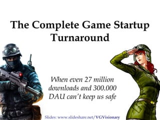The Complete Game Startup 
Turnaround 
When even 27 million 
downloads and 300.000 
DAU can’t keep us safe 
Slides: www.slideshare.net/VGVisionary 
 