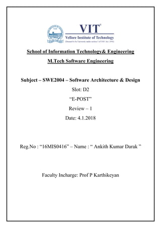 School of Information Technology& Engineering
M.Tech Software Engineering
Subject – SWE2004 – Software Architecture & Design
Slot: D2
“E-POST”
Review – 1
Date: 4.1.2018
Reg.No : “16MIS0416” – Name : “ Ankith Kumar Darak ”
Faculty Incharge: Prof P Karthikeyan
 
