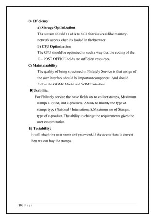 10 | P a g e
B) Efficiency
a) Storage Optimization
The system should be able to hold the resources like memory,
network access when its loaded in the browser
b) CPU Optimization
The CPU should be optimized in such a way that the coding of the
E – POST OFFICE holds the sufficient resources.
C) Maintainability
The quality of being structured in Philately Service is that design of
the user interface should be important component. And should
follow the GOMS Model and WIMP Interface.
D)Usability:
For Philately service the basic fields are to collect stamps, Maximum
stamps allotted, and e-products. Ability to modify the type of
stamps type (National / International), Maximum no of Stamps,
type of e-product. The ability to change the requirements gives the
user customization.
E) Testability:
It will check the user name and password. If the access data is correct
then we can buy the stamps
 