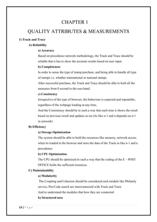 13 | P a g e
CHAPTER 1
QUALITY ATTRIBUTES & MEASUREMENTS
1) Track and Trace
A) Reliability
a) Accuracy
Based on precedence network methodology, the Track and Trace should be
reliable that it has to show the accurate results based on user input
b) Completeness
In order to sense the type of stamp purchase, and being able to handle all type
of stamps i.e. whether international or national stamps
After successful purchase, the Track and Trace should be able to hold all the
measures from 0 second to the user hand.
c) Consistency
Irrespective of the type of browser, the behaviour is expected and repeatable,
regardless of the webpage loading at any time,
And the Consistency should be in such a way that each time it shows the result
based on previous result and updates so on (As like n-1 and n depends on n-1
in network)
B) Efficiency
a) Storage Optimization
The system should be able to hold the resources like memory, network access
when its loaded in the browser and store the data of the Track as like n-1 and n
precedence.
b) CPU Optimization
The CPU should be optimized in such a way that the coding of the E – POST
OFFICE holds the sufficient resources.
C) Maintainability
a) Modularity
The Coupling and Cohesion should be considered each module like Philately
service, Pin-Code search are interconnected with Track and Trace
And to understand the modules that how they are connected
b) Structured ness
 