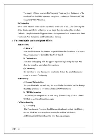 14 | P a g e
The quality of being structured in Track and Trace search is that design of the
user interface should be important component. And should follow the GOMS
Model and WIMP Interface
D) Testability
It will check whether all the details are entered by the user or not. After checking that
all the details are filled it will access to use it and show the status of the product.
To have a complete empirical hypothesis the developer must have an awareness about
Functional, Non-Functional and User Interface Testing.
2) To search pin code and post office:
A) Reliability
a) Accuracy
Must be able to show the data that is updated in the local database. And hence
the Accuracy must be defined for Pin-Code Search
b) Completeness
Must bear and cope up with the type of input that is given by the user. And
show the complete search based on user input
c) Consistency
It’s important to hold the previous results and display the results having the
aware in terms of Consistency
B) Efficiency
a) Storage Optimization
Since the Pin Codes are static they are stored in local database and the Storage
should be optimized to accommodate the CPU Optimization
b) CPU Optimization
The CPU should be optimized in such a way that the coding of the E – POST
OFFICE holds the sufficient resources.
C) Maintainability
a) Modularity
The Coupling and Cohesion should be considered each module like Philately
service, Pin-Code search are interconnected with Pin-Code Search.
And to understand the modules that how they are connected
 