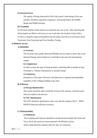 15 | P a g e
b) Structured ness
The quality of being structured in Pin-Code search is that design of the user
interface should be important component. And should follow the GOMS
Model and WIMP Interface
D) Testability
It will check whether all the details are entered by the user or not. After checking that
all the details are filled it will access to use it and show the location of post office.
To have a complete empirical hypothesis the developer must have an awareness about
Functional, Non-Functional and User Interface Testing.
3) Philately Service
A) Reliability
a) Accuracy
The Accuracy here speaks about the Philately service where it shows the Local
National Stamps when clicked on it and follows the same for International
stamps
b) Completeness
In order to sense the type of stamp purchase, and being able to handle all type
of stamps i.e. whether international or national stamps
c) Consistency
Irrespective of the type of browser, the behaviour is expected and repeatable,
regardless of the webpage loading at any time
B) Efficiency
a) Storage Optimization
The system should be able to hold the resources like memory, network access
when its loaded in the browser
b) CPU Optimization
The CPU should be optimized in such a way that the coding of the E – POST
OFFICE holds the sufficient resources.
C) Maintainability
a) Modularity
The Coupling and Cohesion should be considered each module like Track and
Trace, Pin-Code search are interconnected with Philately service
And to understand the modules that how they are connected
 