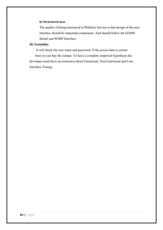 16 | P a g e
b) Structured ness
The quality of being structured in Philately Service is that design of the user
interface should be important component. And should follow the GOMS
Model and WIMP Interface
D) Testability
It will check the user name and password. If the access data is correct
then we can buy the stamps. To have a complete empirical hypothesis the
developer must have an awareness about Functional, Non-Functional and User
Interface Testing
 