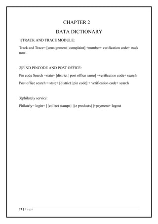 17 | P a g e
CHAPTER 2
DATA DICTIONARY
1)TRACK AND TRACE MODULE:
Track and Trace= [consignment | complaint] +number+ verification code+ track
now.
2)FIND PINCODE AND POST OFFICE:
Pin code Search =state+ [district | post office name] +verification code+ search
Post office search = state+ [district | pin code] + verification code+ search
3)philately service:
Philately= login+ [{collect stamps} |{e products}]+payment+ logout
 