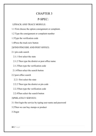 18 | P a g e
CHAPTER 3
P-SPEC:
1)TRACK AND TRACE MODULE:
1.1 First choose the option consignment or complaint.
1.2 Type the consignment or complaint number
1.3Type the verification code
1.4Press the track now button
2)FIND PINCODE AND POST OFFICE:
2.1 pin code search
2.1.1 first select the state
2.1.2 Then type the district or post office name
2.1.3Then type the verification code
2.1.4Then select the search button
2.2 post office search
2.2.1 first select the state
2.2.2 Then type the district or pin code
2.2.3Then type the verification code
2.2.4Then select the search button
3)PHILATELY SERVICE:
3.1 first login the service by typing user name and password
3.2Then we can buy stamps or product
3.3logut
 