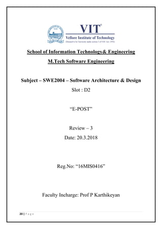 20 | P a g e
School of Information Technology& Engineering
M.Tech Software Engineering
Subject – SWE2004 – Software Architecture & Design
Slot : D2
“E-POST”
Review – 3
Date: 20.3.2018
Reg.No: “16MIS0416”
Faculty Incharge: Prof P Karthikeyan
 