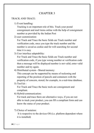 28 | P a g e
CHAPTER 3
TRACK AND TRACE:
1) Event handling:
Tracking is an important role of this. Track your postal
consignment and mail items online with the help of consignment
number as provided by the Indian Post
2) user customization:
For Track and Trace the basic fields are Track number and
verification code, once you type the track number and the
number is saved as cookie and for will searching for second
time it is easy
3) User interface adaptability:
For Track and Trace the basic fields are Track number and
verification code, if you type wrong number or verification code
then a message will be displayed number is not valid, enter valid
number and try again.
4) Distributed system - Shared memory:
This concept can be supported by means of reckoning and
reporting of the position of parcels and containers with the
property of concern, stored, for example, in a real-time database.
5) Tool kit :
For Track and Trace the basic tools are consignment and
compliant.
6) Hybrid-communication:
For track and trace there are alternative ways, if you are not
able to track your product, you can fill a compliant form and can
know the status of your product.
7) Choice of notation:
It is respective to the devices OS (i.e. platform dependent where
it is installed)
 