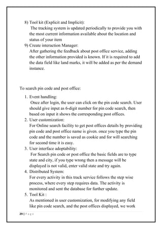 29 | P a g e
8) Tool kit (Explicit and Implicit):
The tracking system is updated periodically to provide you with
the most current information available about the location and
status of your item
9) Create interaction Manager:
After gathering the feedback about post office service, adding
the other information provided is known. If it is required to add
the data field like land marks, it will be added as per the demand
instance.
To search pin code and post office:
1. Event handling:
Once after login, the user can click on the pin code search. User
should give input as 6-digit number for pin code search, then
based on input it shows the corresponding post offices.
2. User customization:
For Online search facility to get post offices details by providing
pin code and post office name is given. once you type the pin
code and the number is saved as cookie and for will searching
for second time it is easy.
3. User interface adoptability:
For Search pin code or post office the basic fields are to type
state and city, if you type wrong then a message will be
displayed is not valid, enter valid state and try again.
4. Distributed System:
For every activity in this track service follows the step wise
process, where every step requires data. The activity is
monitored and sent the database for further update.
5. Tool Kit :
As mentioned in user customization, for modifying any field
like pin code search, and the post offices displayed, we work
 