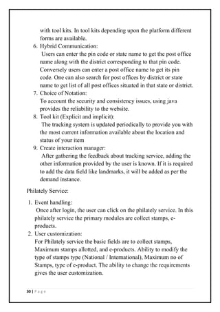 30 | P a g e
with tool kits. In tool kits depending upon the platform different
forms are available.
6. Hybrid Communication:
Users can enter the pin code or state name to get the post office
name along with the district corresponding to that pin code.
Conversely users can enter a post office name to get its pin
code. One can also search for post offices by district or state
name to get list of all post offices situated in that state or district.
7. Choice of Notation:
To account the security and consistency issues, using java
provides the reliability to the website.
8. Tool kit (Explicit and implicit):
The tracking system is updated periodically to provide you with
the most current information available about the location and
status of your item
9. Create interaction manager:
After gathering the feedback about tracking service, adding the
other information provided by the user is known. If it is required
to add the data field like landmarks, it will be added as per the
demand instance.
Philately Service:
1. Event handling:
Once after login, the user can click on the philately service. In this
philately service the primary modules are collect stamps, e-
products.
2. User customization:
For Philately service the basic fields are to collect stamps,
Maximum stamps allotted, and e-products. Ability to modify the
type of stamps type (National / International), Maximum no of
Stamps, type of e-product. The ability to change the requirements
gives the user customization.
 
