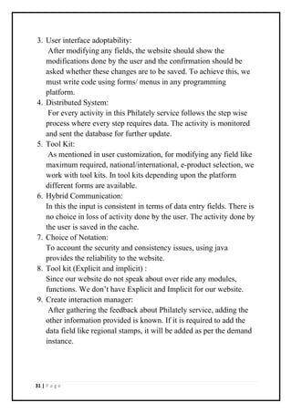 31 | P a g e
3. User interface adoptability:
After modifying any fields, the website should show the
modifications done by the user and the confirmation should be
asked whether these changes are to be saved. To achieve this, we
must write code using forms/ menus in any programming
platform.
4. Distributed System:
For every activity in this Philately service follows the step wise
process where every step requires data. The activity is monitored
and sent the database for further update.
5. Tool Kit:
As mentioned in user customization, for modifying any field like
maximum required, national/international, e-product selection, we
work with tool kits. In tool kits depending upon the platform
different forms are available.
6. Hybrid Communication:
In this the input is consistent in terms of data entry fields. There is
no choice in loss of activity done by the user. The activity done by
the user is saved in the cache.
7. Choice of Notation:
To account the security and consistency issues, using java
provides the reliability to the website.
8. Tool kit (Explicit and implicit) :
Since our website do not speak about over ride any modules,
functions. We don’t have Explicit and Implicit for our website.
9. Create interaction manager:
After gathering the feedback about Philately service, adding the
other information provided is known. If it is required to add the
data field like regional stamps, it will be added as per the demand
instance.
 