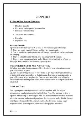 5 | P a g e
CHAPTER 3
E-Post Office System Modules:
 Philately module
 Electronic Indian postal order module
 Pin code search module
 Track and trace module
 E-product
 Important links
Philately Module:
1)Philately is the Service which is used to buy various types of stamps.
2) There are many types of Stamps and they are categorized.
3) Cost is applied according to the no. of Stamps you ordered and according to
its category.
4) There is a limit to order Stamp. One can Order only 5 Stamps.
5) There is an e-product available under this service which is free of cost i.e.
Gangajal. One can order maximum of quantity two.
TO SEARCH PINCODE AND POSTOFFICE:
1)Online search facility to get post offices details by providing pin code and
post office name is given.
2)Users can enter the pin code or state name to get the post office name along
with the district corresponding to that pin code. Conversely users can enter a
post office name to get its pin code. One can also search for post offices by
district or state name to get list of all post offices situated in that particular state
or district.
Track and Trace:
Track your postal consignment and mail items online with the help of
consignment number as provided by the Indian Post. The tracking system is
updated periodically to provide you with the most current information available
about the location and status of your item. Services come under this facility are
speed post (domestic EMS), international EMS, electronic money order,
registered mail, express parcel, electronic value payable parcel etc.
 