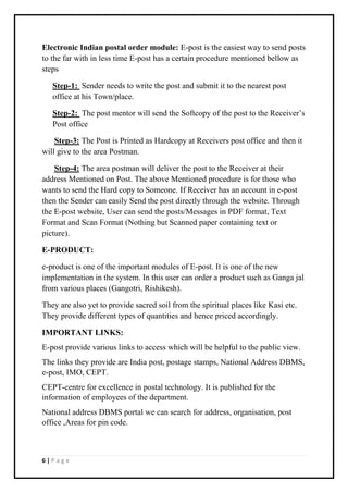 6 | P a g e
Electronic Indian postal order module: E-post is the easiest way to send posts
to the far with in less time E-post has a certain procedure mentioned bellow as
steps
Step-1: Sender needs to write the post and submit it to the nearest post
office at his Town/place.
Step-2: The post mentor will send the Softcopy of the post to the Receiver’s
Post office
Step-3: The Post is Printed as Hardcopy at Receivers post office and then it
will give to the area Postman.
Step-4: The area postman will deliver the post to the Receiver at their
address Mentioned on Post. The above Mentioned procedure is for those who
wants to send the Hard copy to Someone. If Receiver has an account in e-post
then the Sender can easily Send the post directly through the website. Through
the E-post website, User can send the posts/Messages in PDF format, Text
Format and Scan Format (Nothing but Scanned paper containing text or
picture).
E-PRODUCT:
e-product is one of the important modules of E-post. It is one of the new
implementation in the system. In this user can order a product such as Ganga jal
from various places (Gangotri, Rishikesh).
They are also yet to provide sacred soil from the spiritual places like Kasi etc.
They provide different types of quantities and hence priced accordingly.
IMPORTANT LINKS:
E-post provide various links to access which will be helpful to the public view.
The links they provide are India post, postage stamps, National Address DBMS,
e-post, IMO, CEPT.
CEPT-centre for excellence in postal technology. It is published for the
information of employees of the department.
National address DBMS portal we can search for address, organisation, post
office ,Areas for pin code.
 