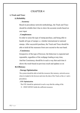 7 | P a g e
CHAPTER 4
1) Track and Trace
A) Reliability
. Accuracy
Based on precedence network methodology, the Track and Trace
should be reliable that it has to show the accurate results based on
user input
. Completeness
In order to sense the type of stamp purchase, and being able to
handle all type of stamps i.e. whether international or national
stamps. After successful purchase, the Track and Trace should be
able to hold all the measures from zero second to the user hand.
. Consistency
Irrespective of the type of browser, the behaviour is expected and
repeatable, regardless of the webpage loading at any time,
And the Consistency should be in such a way that each time it
shows the result based on previous result and updates so on
B) Efficiency
. Storage Optimization
The system should be able to hold the resources like memory, network access
when its loaded in the browser and store the data of the Track as like n-1 and n
precedence.
. CPU Optimization
The CPU should be optimized in such a way that the coding of the
E – POST OFFICE holds the sufficient resources
 