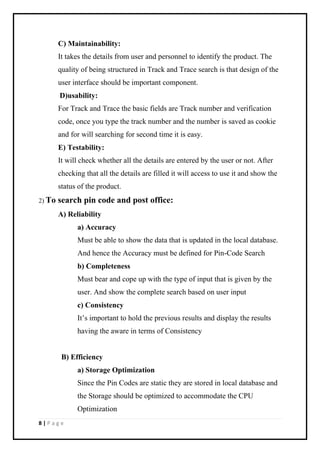 8 | P a g e
C) Maintainability:
It takes the details from user and personnel to identify the product. The
quality of being structured in Track and Trace search is that design of the
user interface should be important component.
D)usability:
For Track and Trace the basic fields are Track number and verification
code, once you type the track number and the number is saved as cookie
and for will searching for second time it is easy.
E) Testability:
It will check whether all the details are entered by the user or not. After
checking that all the details are filled it will access to use it and show the
status of the product.
2) To search pin code and post office:
A) Reliability
a) Accuracy
Must be able to show the data that is updated in the local database.
And hence the Accuracy must be defined for Pin-Code Search
b) Completeness
Must bear and cope up with the type of input that is given by the
user. And show the complete search based on user input
c) Consistency
It’s important to hold the previous results and display the results
having the aware in terms of Consistency
B) Efficiency
a) Storage Optimization
Since the Pin Codes are static they are stored in local database and
the Storage should be optimized to accommodate the CPU
Optimization
 