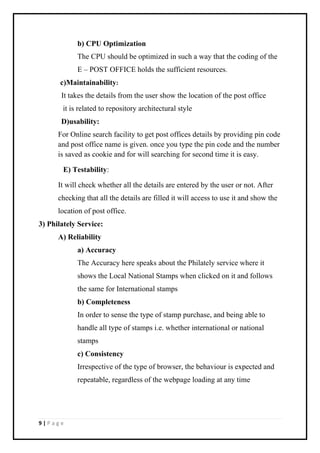 9 | P a g e
b) CPU Optimization
The CPU should be optimized in such a way that the coding of the
E – POST OFFICE holds the sufficient resources.
c)Maintainability:
It takes the details from the user show the location of the post office
it is related to repository architectural style
D)usability:
For Online search facility to get post offices details by providing pin code
and post office name is given. once you type the pin code and the number
is saved as cookie and for will searching for second time it is easy.
E) Testability:
It will check whether all the details are entered by the user or not. After
checking that all the details are filled it will access to use it and show the
location of post office.
3) Philately Service:
A) Reliability
a) Accuracy
The Accuracy here speaks about the Philately service where it
shows the Local National Stamps when clicked on it and follows
the same for International stamps
b) Completeness
In order to sense the type of stamp purchase, and being able to
handle all type of stamps i.e. whether international or national
stamps
c) Consistency
Irrespective of the type of browser, the behaviour is expected and
repeatable, regardless of the webpage loading at any time
 