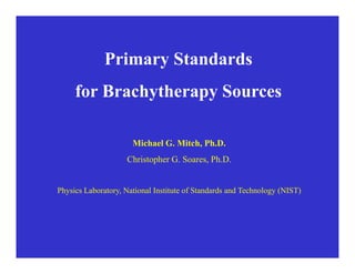 Primary Standards
f B h h S
for Brachytherapy Sources
Michael G. Mitch, Ph.D.
Christopher G. Soares, Ph.D.
Ph i L b t N ti l I tit t f St d d d T h l (NIST)
Physics Laboratory, National Institute of Standards and Technology (NIST)
 