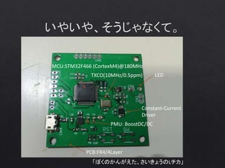 「ぼくのかんがえた、さいきょうのLチカ」
MCU:STM32F466 (CortexM4)@180MHz
TXCO(10MHz/0.5ppm)
PMU: BoostDC/DC
PCB:FR4/4Layer
LED
Constant-Current
Driver
 