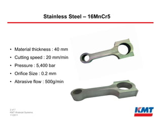 Stainless Steel – 16MnCr5




• Material thickness : 40 mm
• Cutting speed : 20 mm/min
• Pressure : 5,400 bar
• Orifice Size : 0.2 mm
• Abrasive flow : 500g/min




2 of 7
KMT Waterjet Systems
11/2011
 