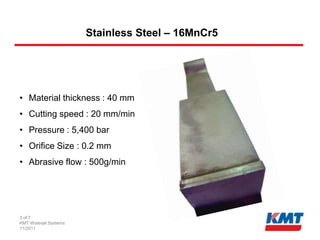Stainless Steel – 16MnCr5




• Material thickness : 40 mm
• Cutting speed : 20 mm/min
• Pressure : 5,400 bar
• Orifice Size : 0.2 mm
• Abrasive flow : 500g/min




3 of 7
KMT Waterjet Systems
11/2011
 