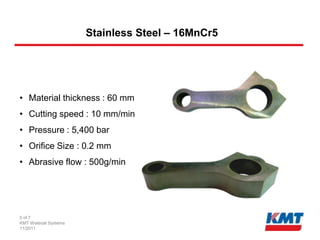 Stainless Steel – 16MnCr5




• Material thickness : 60 mm
• Cutting speed : 10 mm/min
• Pressure : 5,400 bar
• Orifice Size : 0.2 mm
• Abrasive flow : 500g/min




5 of 7
KMT Waterjet Systems
11/2011
 