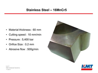 Stainless Steel – 16MnCr5




• Material thickness : 60 mm
• Cutting speed : 10 mm/min
• Pressure : 5,400 bar
• Orifice Size : 0.2 mm
• Abrasive flow : 500g/min




6 of 7
KMT Waterjet Systems
11/2011
 