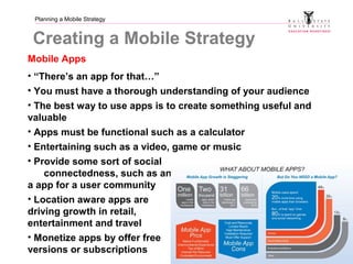 Planning a Mobile Strategy
Creating a Mobile Strategy
Mobile Apps
• “There’s an app for that…”
• You must have a thorough understanding of your audience
• The best way to use apps is to create something useful and
valuable
• Apps must be functional such as a calculator
• Entertaining such as a video, game or music
• Provide some sort of social
connectedness, such as an for
a app for a user community
• Location aware apps are
driving growth in retail,
entertainment and travel
• Monetize apps by offer free
versions or subscriptions
 