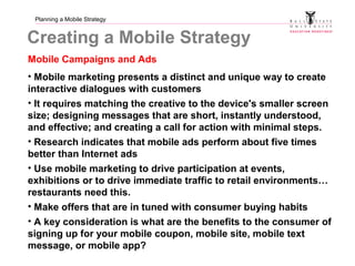 Planning a Mobile Strategy
Creating a Mobile Strategy
Mobile Campaigns and Ads
• Mobile marketing presents a distinct and unique way to create
interactive dialogues with customers
• It requires matching the creative to the device's smaller screen
size; designing messages that are short, instantly understood,
and effective; and creating a call for action with minimal steps.
• Research indicates that mobile ads perform about five times
better than Internet ads
• Use mobile marketing to drive participation at events,
exhibitions or to drive immediate traffic to retail environments…
restaurants need this.
• Make offers that are in tuned with consumer buying habits
• A key consideration is what are the benefits to the consumer of
signing up for your mobile coupon, mobile site, mobile text
message, or mobile app?
 