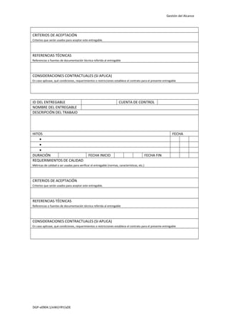 Gestión del Alcance

CRITERIOS DE ACEPTACIÓN
Criterios que serán usados para aceptar este entregable.

REFERENCIAS TÉCNICAS
Referencias o fuentes de documentación técnica referida al entregable

CONSIDERACIONES CONTRACTUALES (SI APLICA)
En caso aplicase, qué condiciones, requerimientos o restricciones establece el contrato para el presente entregable

ID DEL ENTREGABLE
NOMBRE DEL ENTREGABLE
DESCRIPCIÓN DEL TRABAJO

HITOS
•
•
•
DURACIÓN
REQUERIMIENTOS DE CALIDAD

CUENTA DE CONTROL

FECHA

FECHA INICIO

FECHA FIN

Métricas de calidad a ser usadas para verificar el entregable (normas, características, etc.)

CRITERIOS DE ACEPTACIÓN
Criterios que serán usados para aceptar este entregable.

REFERENCIAS TÉCNICAS
Referencias o fuentes de documentación técnica referida al entregable

CONSIDERACIONES CONTRACTUALES (SI APLICA)
En caso aplicase, qué condiciones, requerimientos o restricciones establece el contrato para el presente entregable

DGP-v0904.1/eWI/rRY/aDE

 