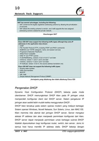 10 
Network Tech Support 
Keuntungan NAT 
Jenis-jenis yang didukung dan tidak didukung Cisco IOS 
Pengenalan DHCP 
Dynamic Host Configuration Protocol (DHCP) bekerja pada mode 
client/server. DHCP memungkinkan DHCP klien pada IP jaringan untuk 
memperoleh konfigurasi client dari DHCP server. Dalam pengaturan IP 
jaringan akan sedikit lebih mudah ketika menggunakan DHCP. 
DHCP klien tercakup pada sistem operasi modern yang meliputi berbagai 
Sistem operasi Windows, Novell Netware, Sun Solaris, Linux, dan MAC OS. 
Klien meminta nilai alamat dari jaringan DHCP server. Server mengatur 
alokasi IP address dan akan menjawab permintaan konfigurasi dari klien. 
DHCP server dapat menjawab permintaan untuk berbagai subnet. DHCP 
tidaklah diperuntukkan bagi konfigurasi router, switch, dan server. Jenis ini 
semua host harus memiliki IP address statis. DHCP bekerja dengan 
DHCP & NAT CTI-copyright@2005 
 
