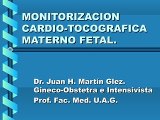 MONITORIZACIONMONITORIZACION
CARDIO-TOCOGRAFICACARDIO-TOCOGRAFICA
MATERNO FETAL.MATERNO FETAL.
Dr. Juan H. Martín Glez.Dr. Juan H. Martín Glez.
Gineco-Obstetra e IntensivistaGineco-Obstetra e Intensivista
Prof. Fac. Med. U.A.G.Prof. Fac. Med. U.A.G.
 