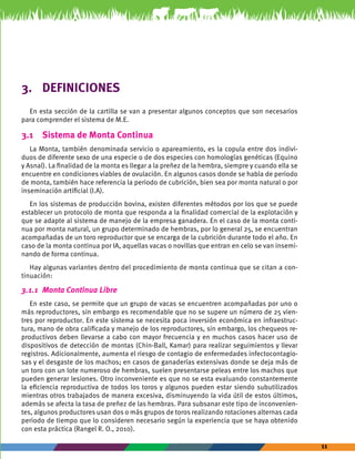 11 
3. DEFINICIONES 
En esta sección de la cartilla se van a presentar algunos conceptos que son necesarios 
para comprender el sistema de M.E. 
3.1 Sistema de Monta Continua 
La Monta, también denominada servicio o apareamiento, es la copula entre dos indivi-duos 
de diferente sexo de una especie o de dos especies con homologías genéticas (Equino 
y Asnal). La finalidad de la monta es llegar a la preñez de la hembra, siempre y cuando ella se 
encuentre en condiciones viables de ovulación. En algunos casos donde se habla de periodo 
de monta, también hace referencia la periodo de cubrición, bien sea por monta natural o por 
inseminación artificial (I.A). 
En los sistemas de producción bovina, existen diferentes métodos por los que se puede 
establecer un protocolo de monta que responda a la finalidad comercial de la explotación y 
que se adapte al sistema de manejo de la empresa ganadera. En el caso de la monta conti-nua 
por monta natural, un grupo determinado de hembras, por lo general 25, se encuentran 
acompañadas de un toro reproductor que se encarga de la cubrición durante todo el año. En 
caso de la monta continua por IA, aquellas vacas o novillas que entran en celo se van insemi-nando 
de forma continua. 
Hay algunas variantes dentro del procedimiento de monta continua que se citan a con-tinuación: 
3.1.1 Monta Continua Libre 
En este caso, se permite que un grupo de vacas se encuentren acompañadas por uno o 
más reproductores, sin embargo es recomendable que no se supere un número de 25 vien-tres 
por reproductor. En este sistema se necesita poca inversión económica en infraestruc-tura, 
mano de obra calificada y manejo de los reproductores, sin embargo, los chequeos re-productivos 
deben llevarse a cabo con mayor frecuencia y en muchos casos hacer uso de 
dispositivos de detección de montas (Chin-Ball, Kamar) para realizar seguimientos y llevar 
registros. Adicionalmente, aumenta el riesgo de contagio de enfermedades infectocontagio-sas 
y el desgaste de los machos; en casos de ganaderías extensivas donde se deja más de 
un toro con un lote numeroso de hembras, suelen presentarse peleas entre los machos que 
pueden generar lesiones. Otro inconveniente es que no se esta evaluando constantemente 
la eficiencia reproductiva de todos los toros y algunos pueden estar siendo subutilizados 
mientras otros trabajados de manera excesiva, disminuyendo la vida útil de estos últimos, 
además se afecta la tasa de preñez de las hembras. Para subsanar este tipo de inconvenien-tes, 
algunos productores usan dos o más grupos de toros realizando rotaciones alternas cada 
periodo de tiempo que lo consideren necesario según la experiencia que se haya obtenido 
con esta práctica (Rangel R. O., 2010). 
 