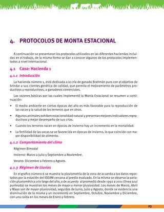 23 
4. PROTOCOLOS DE MONTA ESTACIONAL 
A continuación se presentaran los protocolos utilizados en las diferentes haciendas inclui-das 
en el trabajo, de la misma forma se dan a conocer algunos de los protocolos implemen-tados 
a nivel internacional. 
4.1 Caso: Hacienda 1 
4.1.1 Introducción 
La hacienda número 1, está dedicada a la cría de ganado Brahmán puro con el objetivo de 
brindar a sus clientes genética de calidad, que permita el mejoramiento de parámetros pro-ductivos 
y reproductivos, a ganaderos comerciales. 
Las razones básicas por las cuales implementó la Monta Estacional se resumen a conti-nuación: 
• El medio ambiente en ciertas épocas del año es más favorable para la reproducción de 
las vacas y la salud de los terneros que en otras. 
• Algunos animales exhiben estacionalidad natural y presentan mejores indicadores repro-ductivos 
y mejor desempeño de sus crías. 
• Cuando los terneros nacen en épocas de invierno hay un incremento en la mortalidad. 
• La fertilidad de las vacas se ve favorecida en épocas de invierno, lo que coincide con ma-yor 
disponibilidad de alimento. 
4.1.2 Comportamiento del clima 
Régimen Bimodal 
Invierno: Marzo a Julio y Septiembre a Noviembre. 
Verano: Diciembre a Febrero y Agosto. 
4.1.3 Régimen de Lluvias 
En el grafico número 6 se muestra la pluviometría de la zona de acuerdo a los datos repor-tados 
por la estación del IDEAM cercana al predio evaluado. En la misma se observa la varia-ción 
pluviométrica a lo largo del año, y de acuerdo al promedio desde 1992 a 2011 (línea azul 
punteada) se muestran los meses de mayor y menor pluviosidad. Los meses de Marzo, Abril 
y Mayo son de mayor pluviosidad, seguidos de Junio, Julio y Agosto, donde se evidencia una 
disminución de la misma y un incremento en Septiembre, Octubre, Noviembre y Diciembre, 
con una caída en los meses de Enero y Febrero. 
 